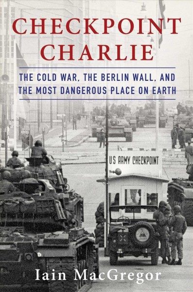 Checkpoint Charlie : the Cold War, the Berlin Wall, and the most dangerous place on earth / Iain MacGregor.
