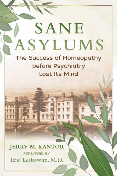 Sane asylums : the success of homeopathy before psychiatry lost its mind / Jerry M. Kantor ; foreword by Eric Leskowitz, M.D.