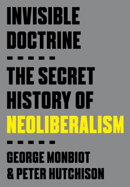 Invisible doctrine : the secret history of neoliberalism / George Monbiot & Peter Hutchison.